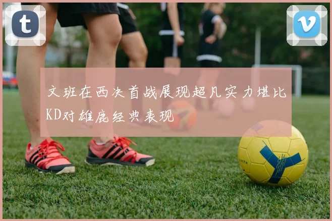 文班在西决首战展现超凡实力堪比KD对雄鹿经典表现