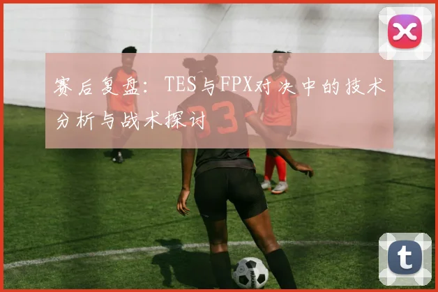 赛后复盘：TES与FPX对决中的技术分析与战术探讨