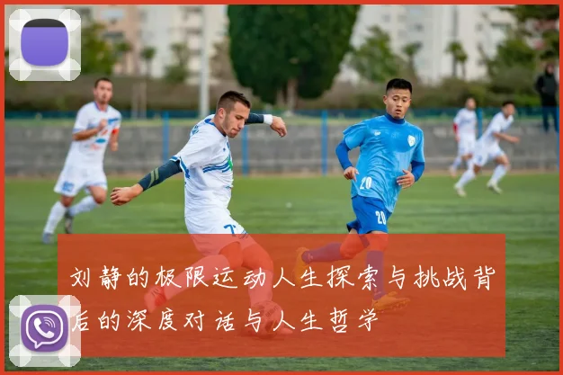 刘静的极限运动人生探索与挑战背后的深度对话与人生哲学