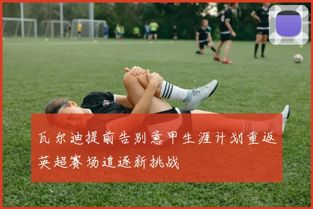 瓦尔迪提前告别意甲生涯计划重返英超赛场追逐新挑战