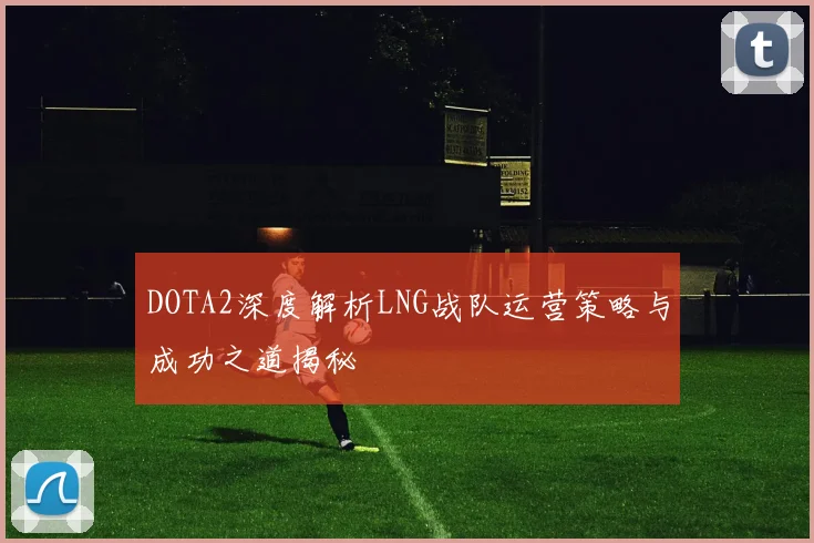 DOTA2深度解析LNG战队运营策略与成功之道揭秘
