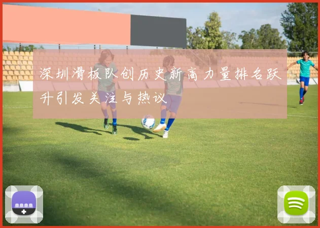 深圳滑板队创历史新高力量排名跃升引发关注与热议