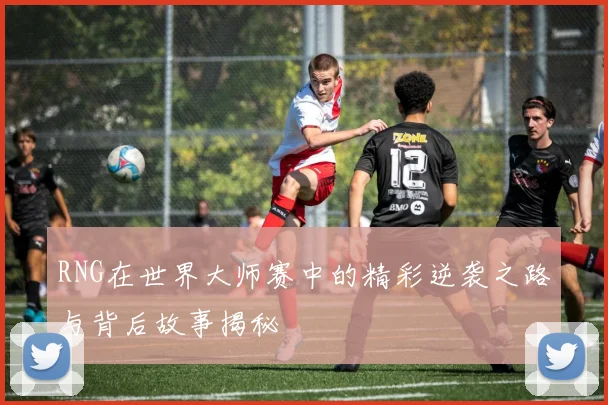 RNG在世界大师赛中的精彩逆袭之路与背后故事揭秘