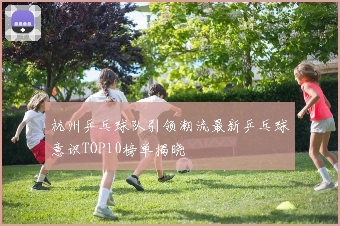 杭州乒乓球队引领潮流最新乒乓球意识TOP10榜单揭晓